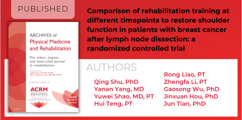 PUBLISHED in ARCHIVES of Physical Medicine and Rehabilitation | Comparison of rehabilitation training at different timepoints to restore shoulder function in patients with breast cancer after lymph node dissection: aa randomized controlled trail | Authors include: Qing Shu, PhD; Yanan Yang, MD; Yuwei Shao, MD, PT; Hui Teng, PT; Rong Liao, PT; Zhengfa Li, PT; Gaosong Wu, PhD; Jinxuan Hou, PhD; Jun Tian, PhD