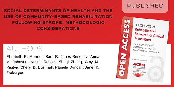 Archives of Rehabilitation Research and Clinical Translation article titled "Social Determinants of Health and the Use of Community-Based Rehabilitation Following Stroke: Methodologic Considerations" by authors Elizabeth R. Mormer MS, CCC-SLP; Sara B. Jones Berkeley PhD, MPH; Anna M. Johnson, PhD, MSPH; Kristin Ressel, MS, ATC; Shuqi Zhang, MS; Amy M. Pastva PTMA, PhD; Cheryl D. Bushnell MD, MHS, FAHA; Pamela Duncan, PhD, PT, FAPTA, FAHA; and Janet K. Freburger, PT, PhD, FAPTA