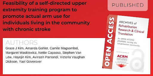 Archives of Rehabilitation Research and Clinical Translation article titled "Feasibility of a self-directed upper extremity training program to promote actual arm use for individuals living in the community with chronic stroke" by authors Grace J Kim Ph.D, Amanda Gahlot MS, Camile Magsombol OTD, Margaret Waskiewicz OTD, Nettie Capasso MS, Stephen Van Lew Ph.D., Hayejin Kim MS, Avinash Parnandi Ph.D., Victoria Vaughan Dickson Ph.D., Yael Goverover Ph.D.